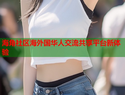 海角社区海外国华人交流共享平台新体验