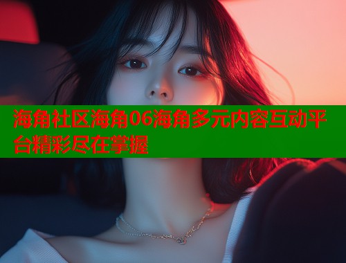 海角社区海角06海角多元内容互动平台精彩尽在掌握