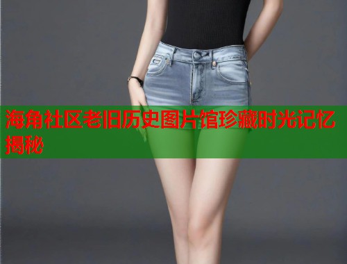 海角社区老旧历史图片馆珍藏时光记忆揭秘