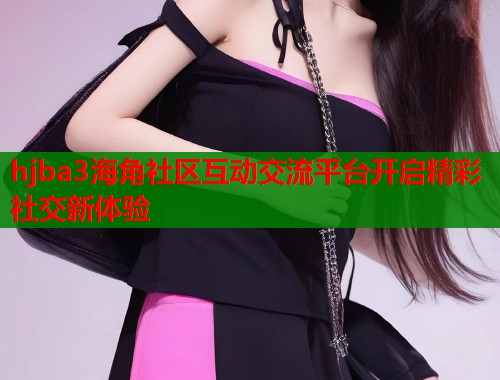 hjba3海角社区互动交流平台开启精彩社交新体验
