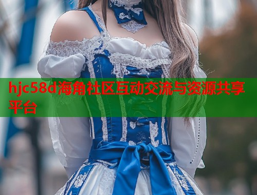 hjc58d海角社区互动交流与资源共享平台