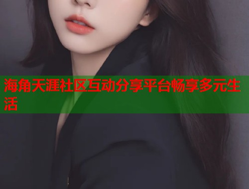 海角天涯社区互动分享平台畅享多元生活