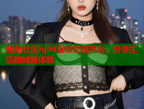 海角社区hj94互动交流平台，分享生活趣闻新体验