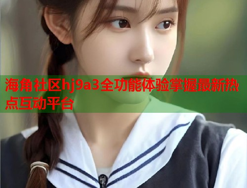海角社区hj9a3全功能体验掌握最新热点互动平台