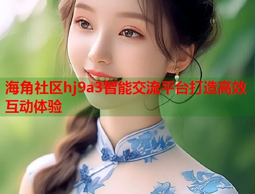海角社区hj9a3智能交流平台打造高效互动体验