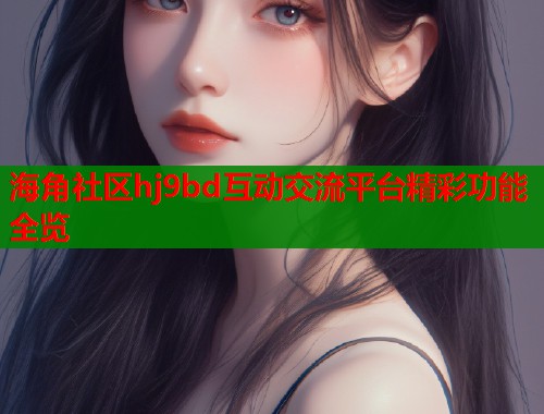 海角社区hj9bd互动交流平台精彩功能全览