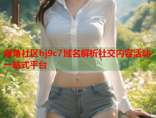 海角社区hj9c7域名解析社交内容活动一站式平台