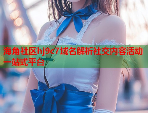 海角社区hj9c7域名解析社交内容活动一站式平台