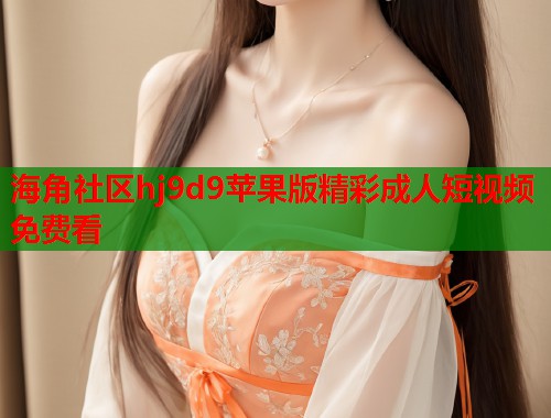 海角社区hj9d9苹果版精彩成人短视频免费看
