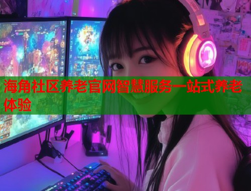 海角社区养老官网智慧服务一站式养老体验