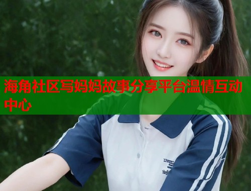 海角社区写妈妈故事分享平台温情互动中心
