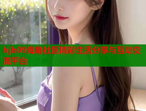 hjb09海角社区精彩生活分享与互动交流平台