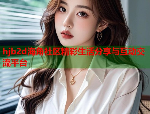hjb2d海角社区精彩生活分享与互动交流平台