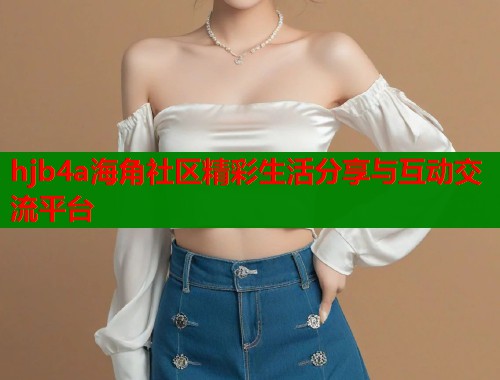 hjb4a海角社区精彩生活分享与互动交流平台