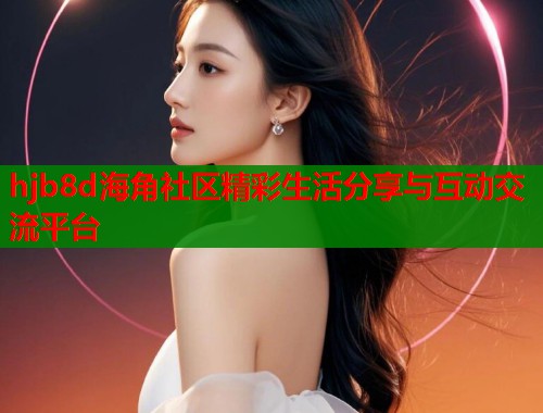 hjb8d海角社区精彩生活分享与互动交流平台