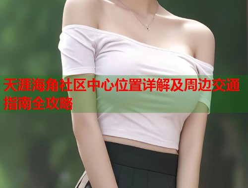 天涯海角社区中心位置详解及周边交通指南全攻略