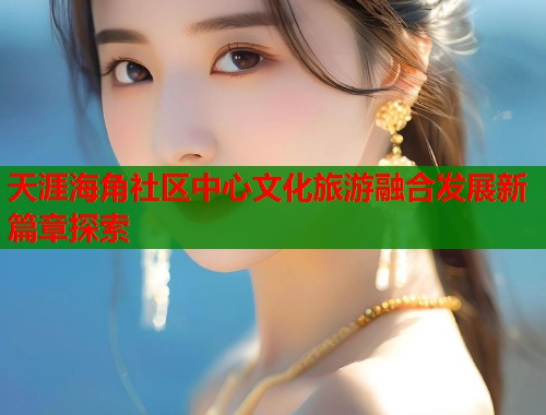 天涯海角社区中心文化旅游融合发展新篇章探索