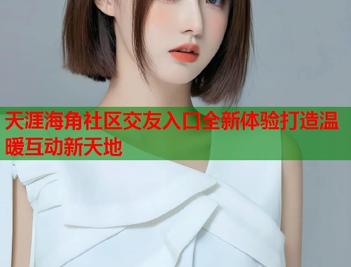 天涯海角社区交友入口全新体验打造温暖互动新天地