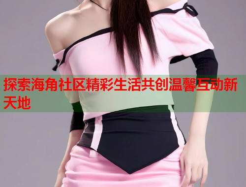 探索海角社区精彩生活共创温馨互动新天地