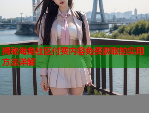 揭秘海角社区付费内容免费获取的实用方法详解