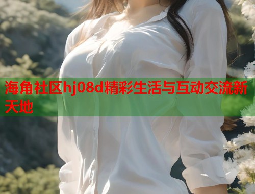 海角社区hj08d精彩生活与互动交流新天地