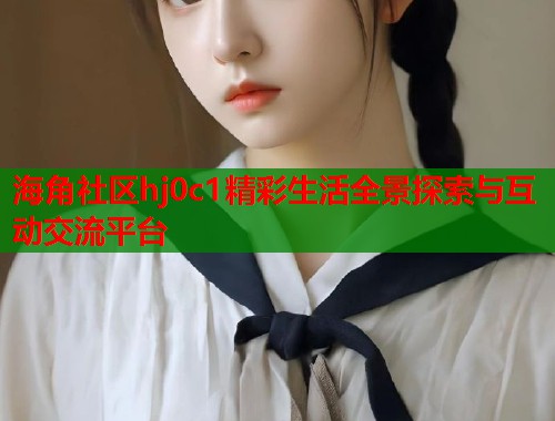 海角社区hj0c1精彩生活全景探索与互动交流平台