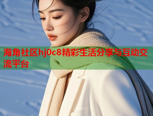 海角社区hj0c8精彩生活分享与互动交流平台