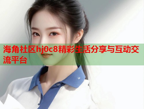 海角社区hj0c8精彩生活分享与互动交流平台