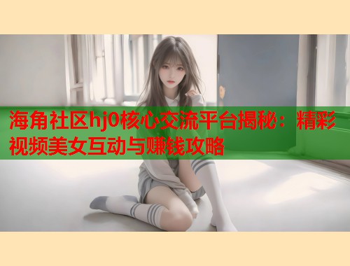 海角社区hj0核心交流平台揭秘：精彩视频美女互动与赚钱攻略
