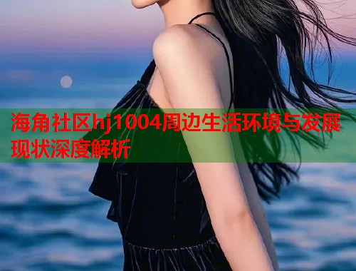 海角社区hj1004周边生活环境与发展现状深度解析