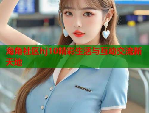 海角社区hj10精彩生活与互动交流新天地