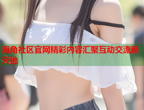 海角社区官网精彩内容汇聚互动交流新天地
