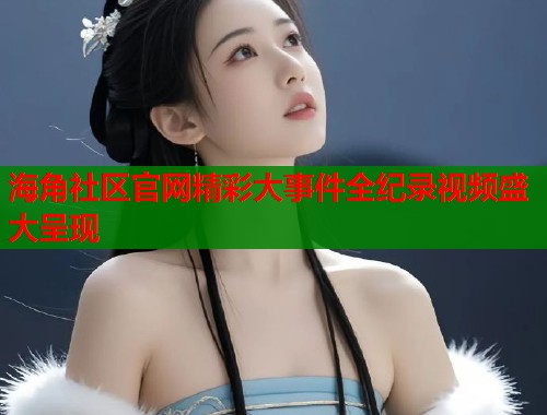 海角社区官网精彩大事件全纪录视频盛大呈现