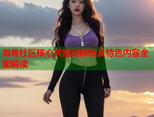 海角社区核心关键词解析及特色内容全面解读