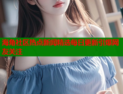 海角社区热点新闻精选每日更新引爆网友关注