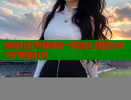 海角社区举报电话一键直达 便捷互动守护和谐社区