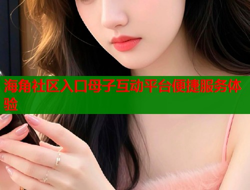 海角社区入口母子互动平台便捷服务体验