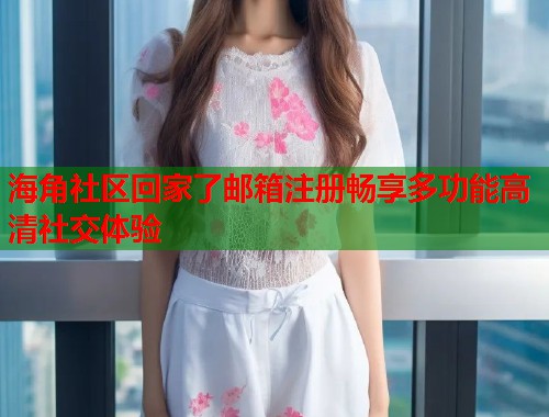 海角社区回家了邮箱注册畅享多功能高清社交体验