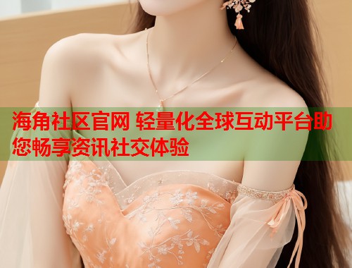 海角社区官网 轻量化全球互动平台助您畅享资讯社交体验
