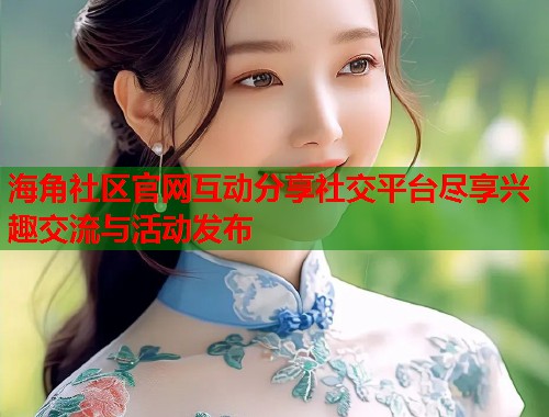 海角社区官网互动分享社交平台尽享兴趣交流与活动发布