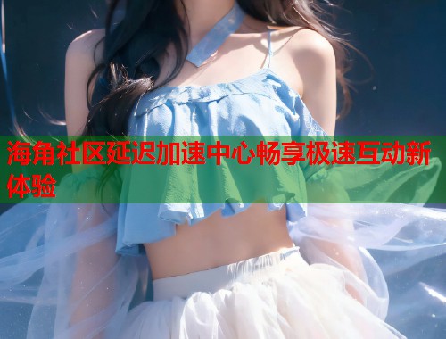 海角社区延迟加速中心畅享极速互动新体验