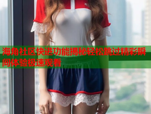 海角社区快进功能揭秘轻松跳过精彩瞬间体验极速观看