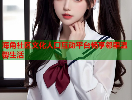 海角社区文化人口互动平台畅享邻里温馨生活