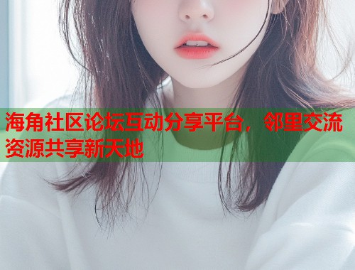 海角社区论坛互动分享平台，邻里交流资源共享新天地