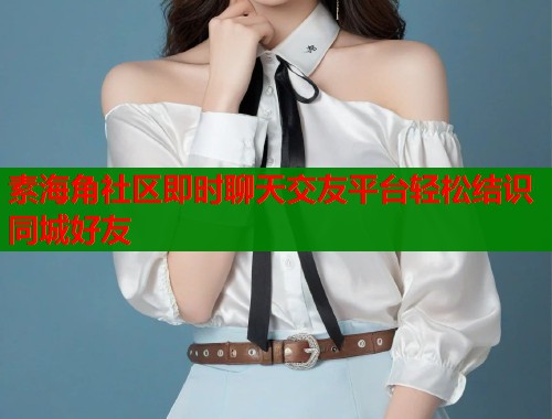 素海角社区即时聊天交友平台轻松结识同城好友