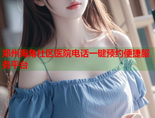 郑州海角社区医院电话一键预约便捷服务平台