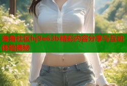 海角社区hj9e63b精彩内容分享与互动体验揭秘