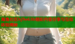 海角社区hj9e63b精彩内容分享与互动体验揭秘