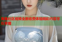 海角社区视频全新收费体验精彩内容尽在掌握