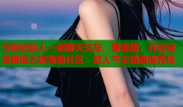 与附近的人一起聊天交友，看直播，开启浪漫邂逅之旅海角社区：超人气主播直播秀场